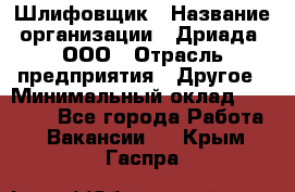 Шлифовщик › Название организации ­ Дриада, ООО › Отрасль предприятия ­ Другое › Минимальный оклад ­ 18 000 - Все города Работа » Вакансии   . Крым,Гаспра